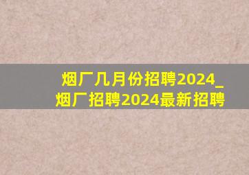 烟厂几月份招聘2024_烟厂招聘2024最新招聘