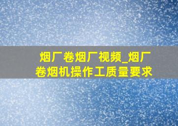 烟厂卷烟厂视频_烟厂卷烟机操作工质量要求