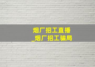 烟厂招工直播_烟厂招工骗局