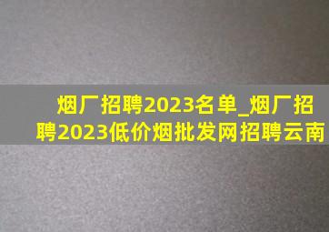 烟厂招聘2023名单_烟厂招聘2023(低价烟批发网)招聘云南