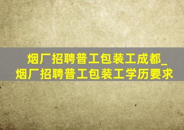 烟厂招聘普工包装工成都_烟厂招聘普工包装工学历要求