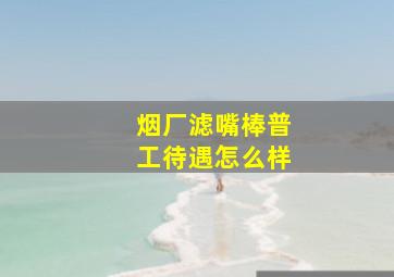 烟厂滤嘴棒普工待遇怎么样