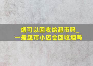 烟可以回收给超市吗_一般超市小店会回收烟吗