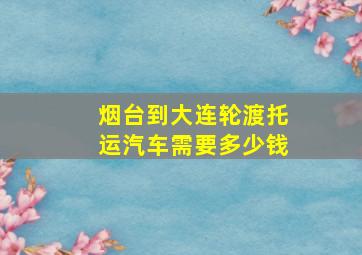 烟台到大连轮渡托运汽车需要多少钱