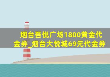 烟台吾悦广场1800黄金代金券_烟台大悦城69元代金券