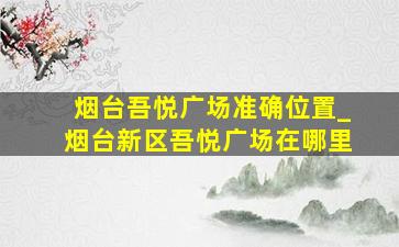 烟台吾悦广场准确位置_烟台新区吾悦广场在哪里