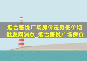 烟台吾悦广场房价走势(低价烟批发网)消息_烟台吾悦广场房价