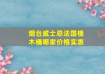 烟台威士忌法国橡木桶哪家价格实惠