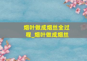 烟叶做成烟丝全过程_烟叶做成烟丝