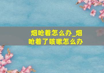 烟呛着怎么办_烟呛着了咳嗽怎么办