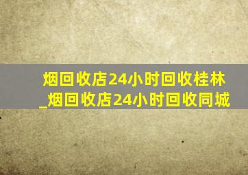 烟回收店24小时回收桂林_烟回收店24小时回收同城