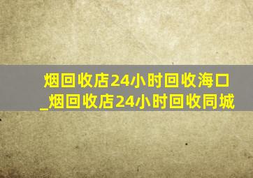 烟回收店24小时回收海口_烟回收店24小时回收同城