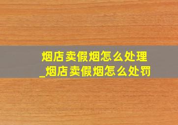 烟店卖假烟怎么处理_烟店卖假烟怎么处罚