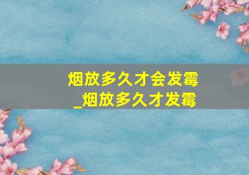 烟放多久才会发霉_烟放多久才发霉