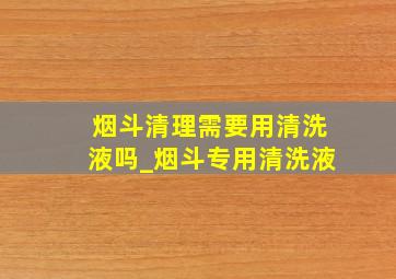 烟斗清理需要用清洗液吗_烟斗专用清洗液