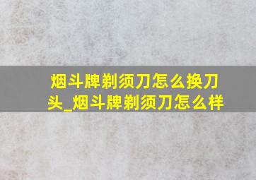 烟斗牌剃须刀怎么换刀头_烟斗牌剃须刀怎么样