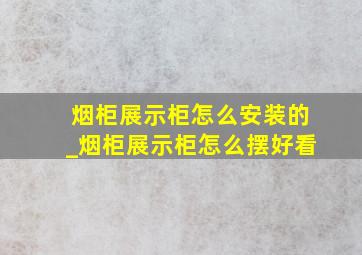 烟柜展示柜怎么安装的_烟柜展示柜怎么摆好看