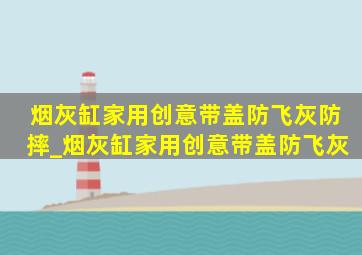 烟灰缸家用创意带盖防飞灰防摔_烟灰缸家用创意带盖防飞灰