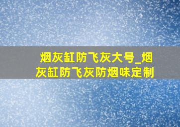 烟灰缸防飞灰大号_烟灰缸防飞灰防烟味定制