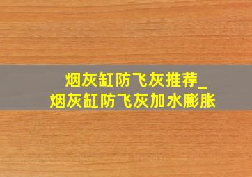 烟灰缸防飞灰推荐_烟灰缸防飞灰加水膨胀