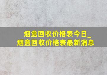 烟盒回收价格表今日_烟盒回收价格表最新消息