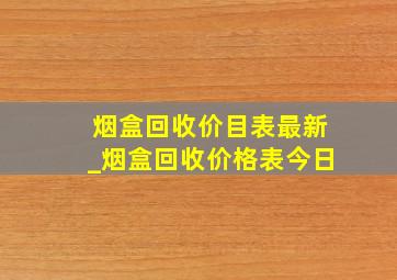 烟盒回收价目表最新_烟盒回收价格表今日