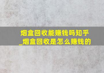 烟盒回收能赚钱吗知乎_烟盒回收是怎么赚钱的