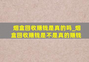 烟盒回收赚钱是真的吗_烟盒回收赚钱是不是真的赚钱