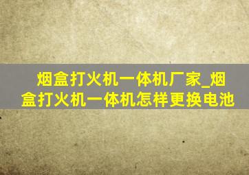 烟盒打火机一体机厂家_烟盒打火机一体机怎样更换电池