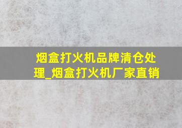 烟盒打火机品牌清仓处理_烟盒打火机厂家直销