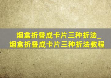 烟盒折叠成卡片三种折法_烟盒折叠成卡片三种折法教程