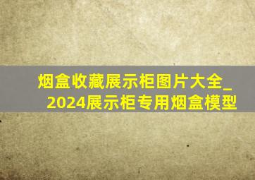 烟盒收藏展示柜图片大全_2024展示柜专用烟盒模型