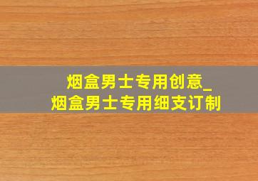 烟盒男士专用创意_烟盒男士专用细支订制