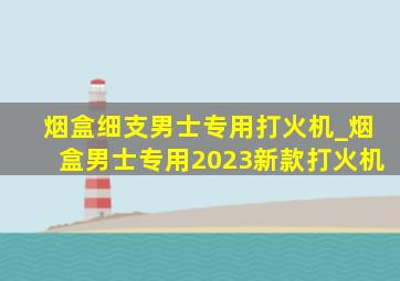 烟盒细支男士专用打火机_烟盒男士专用2023新款打火机