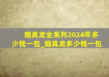 烟真龙全系列2024年多少钱一包_烟真龙多少钱一包