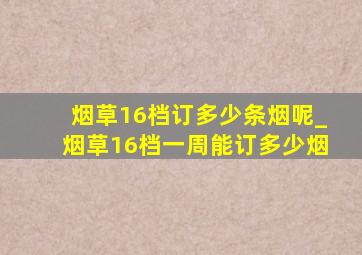 烟草16档订多少条烟呢_烟草16档一周能订多少烟