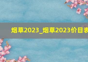 烟草2023_烟草2023价目表