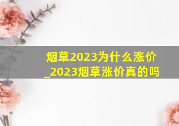 烟草2023为什么涨价_2023烟草涨价真的吗