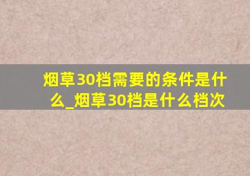 烟草30档需要的条件是什么_烟草30档是什么档次