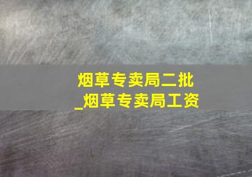 烟草专卖局二批_烟草专卖局工资