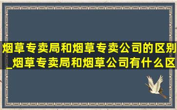 烟草专卖局和烟草专卖公司的区别_烟草专卖局和烟草公司有什么区别