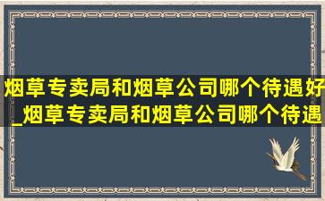 烟草专卖局和烟草公司哪个待遇好_烟草专卖局和烟草公司哪个待遇好点