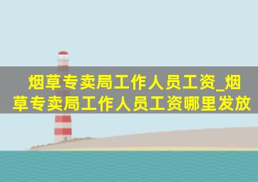 烟草专卖局工作人员工资_烟草专卖局工作人员工资哪里发放