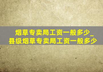 烟草专卖局工资一般多少_县级烟草专卖局工资一般多少