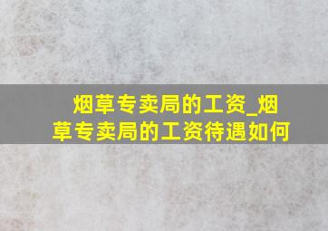 烟草专卖局的工资_烟草专卖局的工资待遇如何