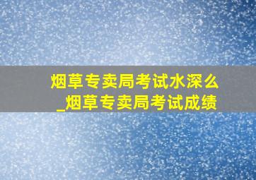 烟草专卖局考试水深么_烟草专卖局考试成绩