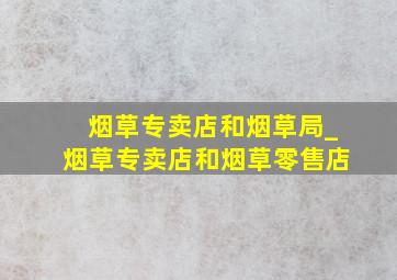 烟草专卖店和烟草局_烟草专卖店和烟草零售店