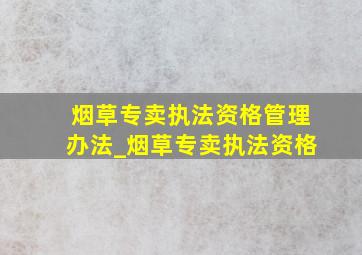 烟草专卖执法资格管理办法_烟草专卖执法资格