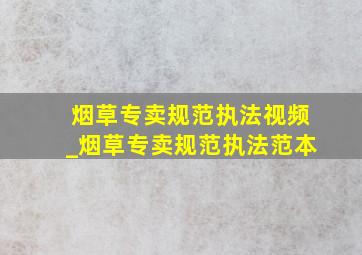 烟草专卖规范执法视频_烟草专卖规范执法范本