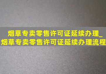 烟草专卖零售许可证延续办理_烟草专卖零售许可证延续办理流程